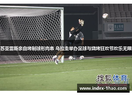 苏亚雷斯亲自烤制球形肉串 乌拉圭举办足球与烧烤狂欢节欢乐无限