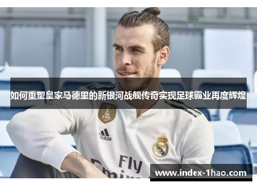 如何重塑皇家马德里的新银河战舰传奇实现足球霸业再度辉煌