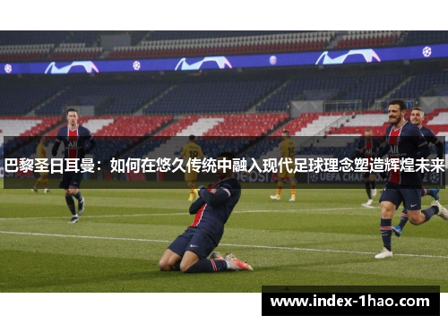 巴黎圣日耳曼：如何在悠久传统中融入现代足球理念塑造辉煌未来