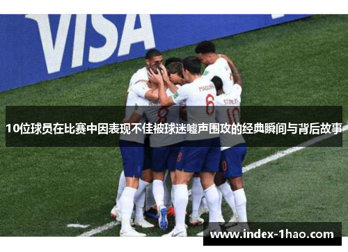10位球员在比赛中因表现不佳被球迷嘘声围攻的经典瞬间与背后故事