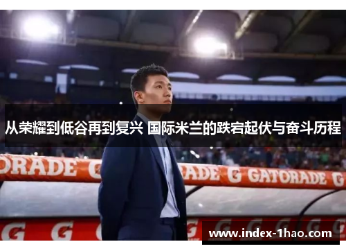 从荣耀到低谷再到复兴 国际米兰的跌宕起伏与奋斗历程