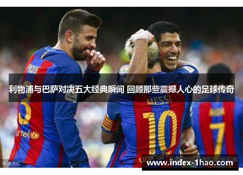 利物浦与巴萨对决五大经典瞬间 回顾那些震撼人心的足球传奇