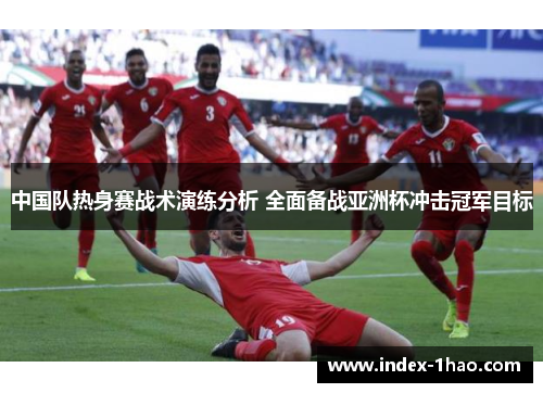 中国队热身赛战术演练分析 全面备战亚洲杯冲击冠军目标