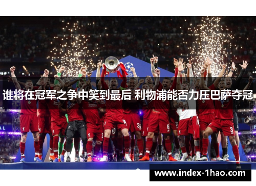 谁将在冠军之争中笑到最后 利物浦能否力压巴萨夺冠