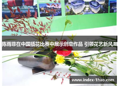 陈雨菲在中国插花比赛中展示创意作品 引领花艺新风潮