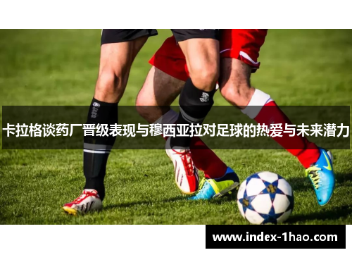 卡拉格谈药厂晋级表现与穆西亚拉对足球的热爱与未来潜力