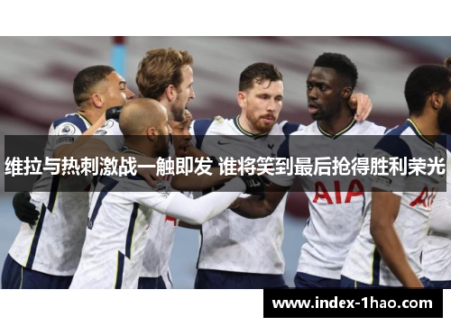 维拉与热刺激战一触即发 谁将笑到最后抢得胜利荣光