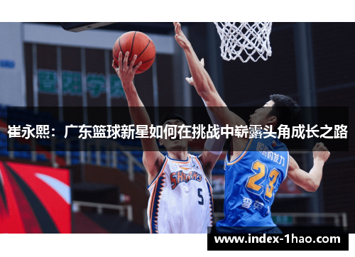 崔永熙：广东篮球新星如何在挑战中崭露头角成长之路