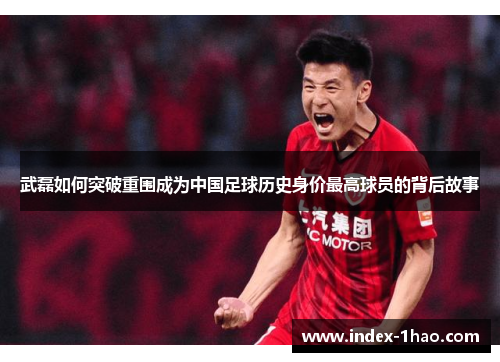 武磊如何突破重围成为中国足球历史身价最高球员的背后故事