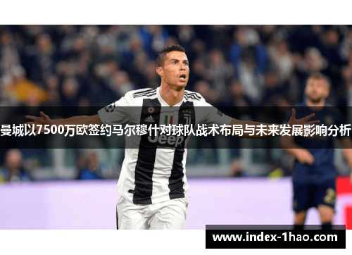 曼城以7500万欧签约马尔穆什对球队战术布局与未来发展影响分析