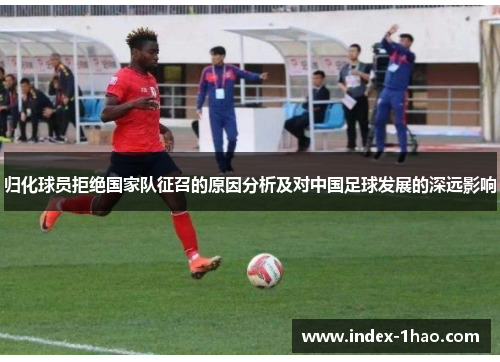 归化球员拒绝国家队征召的原因分析及对中国足球发展的深远影响