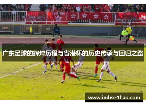 广东足球的辉煌历程与省港杯的历史传承与回归之路