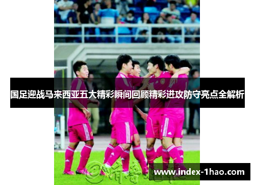 国足迎战马来西亚五大精彩瞬间回顾精彩进攻防守亮点全解析