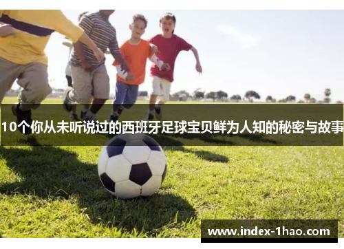 10个你从未听说过的西班牙足球宝贝鲜为人知的秘密与故事