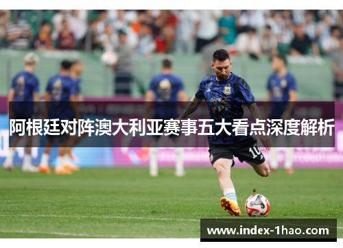 阿根廷对阵澳大利亚赛事五大看点深度解析