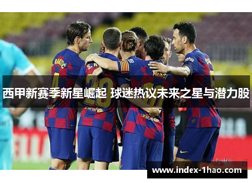 西甲新赛季新星崛起 球迷热议未来之星与潜力股