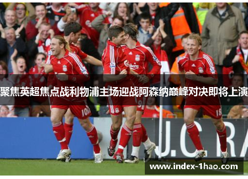 聚焦英超焦点战利物浦主场迎战阿森纳巅峰对决即将上演